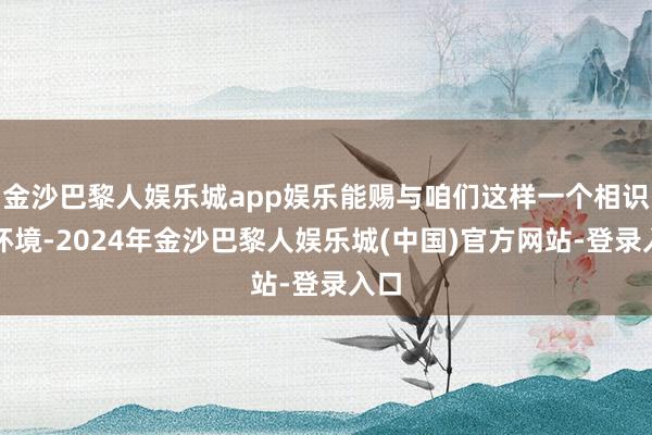 金沙巴黎人娱乐城app娱乐能赐与咱们这样一个相识的环境-2024年金沙巴黎人娱乐城(中国)官方网站-登录入口