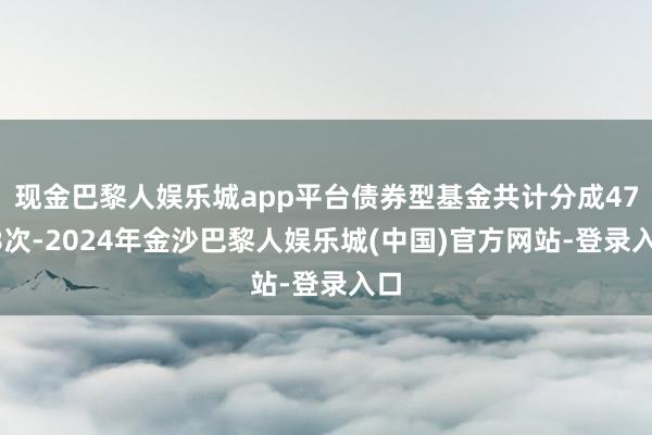 现金巴黎人娱乐城app平台债券型基金共计分成4748次-2024年金沙巴黎人娱乐城(中国)官方网站-登录入口