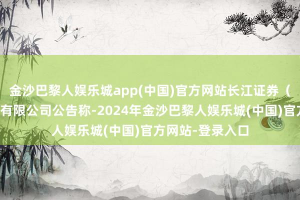 金沙巴黎人娱乐城app(中国)官方网站长江证券（上海）钞票治理有限公司公告称-2024年金沙巴黎人娱乐城(中国)官方网站-登录入口