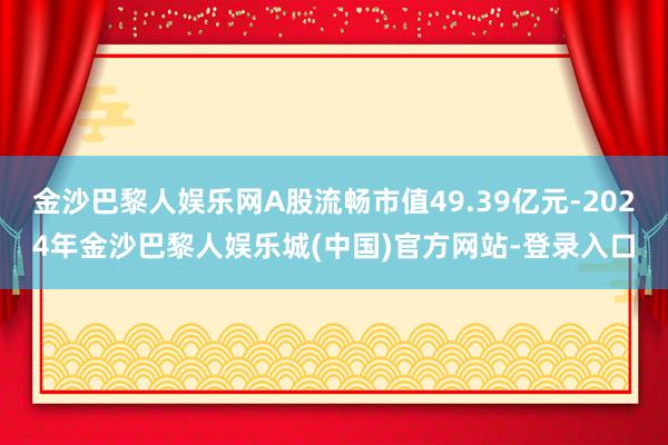 金沙巴黎人娱乐网A股流畅市值49.39亿元-2024年金沙巴黎人娱乐城(中国)官方网站-登录入口