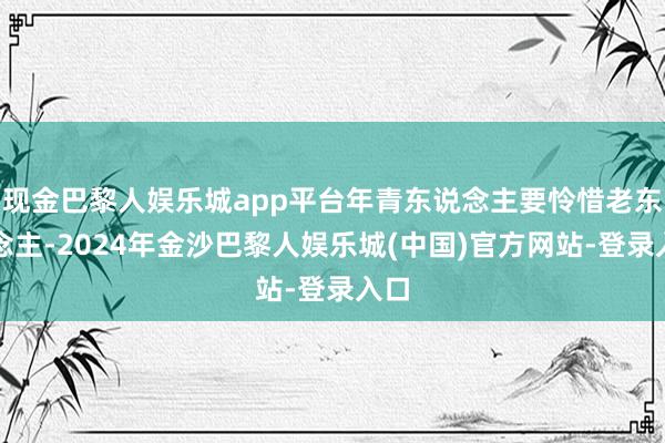 现金巴黎人娱乐城app平台年青东说念主要怜惜老东说念主-2024年金沙巴黎人娱乐城(中国)官方网站-登录入口