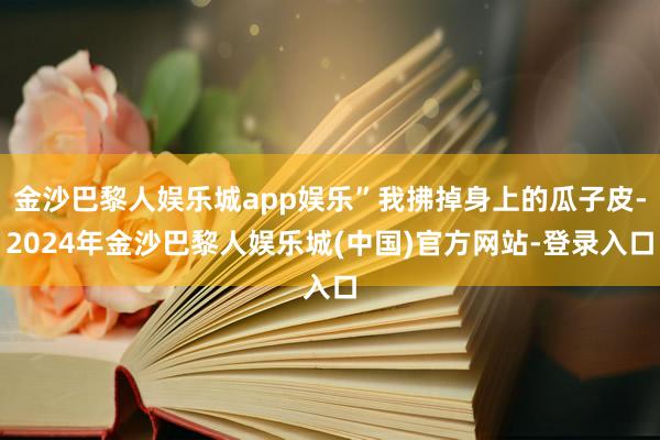 金沙巴黎人娱乐城app娱乐”我拂掉身上的瓜子皮-2024年金沙巴黎人娱乐城(中国)官方网站-登录入口