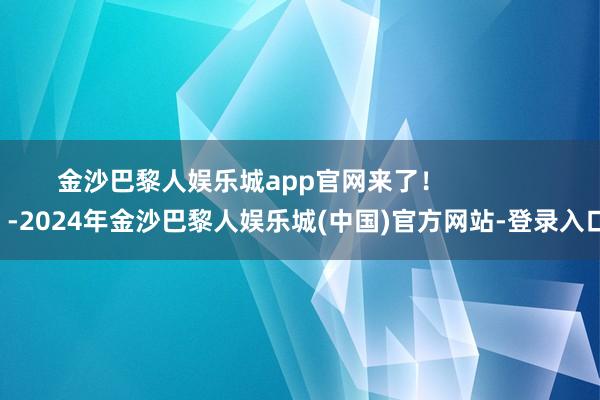 金沙巴黎人娱乐城app官网来了！                -2024年金沙巴黎人娱乐城(中国)官方网站-登录入口