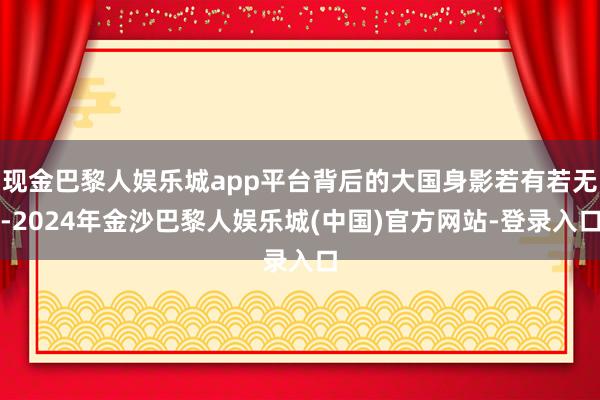 现金巴黎人娱乐城app平台背后的大国身影若有若无-2024年金沙巴黎人娱乐城(中国)官方网站-登录入口