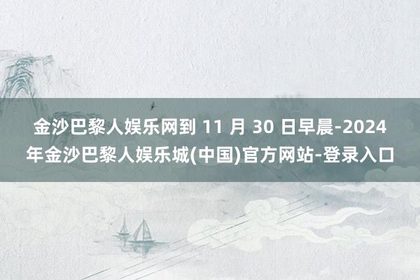 金沙巴黎人娱乐网到 11 月 30 日早晨-2024年金沙巴黎人娱乐城(中国)官方网站-登录入口