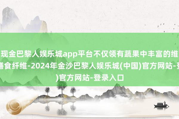 现金巴黎人娱乐城app平台不仅领有蔬果中丰富的维生素、膳食纤维-2024年金沙巴黎人娱乐城(中国)官方网站-登录入口