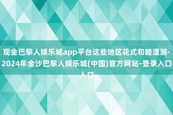 现金巴黎人娱乐城app平台这些地区花式和睦湿润-2024年金沙巴黎人娱乐城(中国)官方网站-登录入口