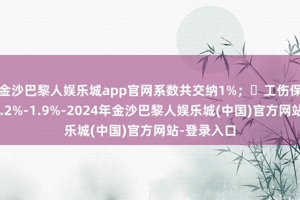 金沙巴黎人娱乐城app官网系数共交纳1%；✅工伤保障：单元0.2%-1.9%-2024年金沙巴黎人娱乐城(中国)官方网站-登录入口