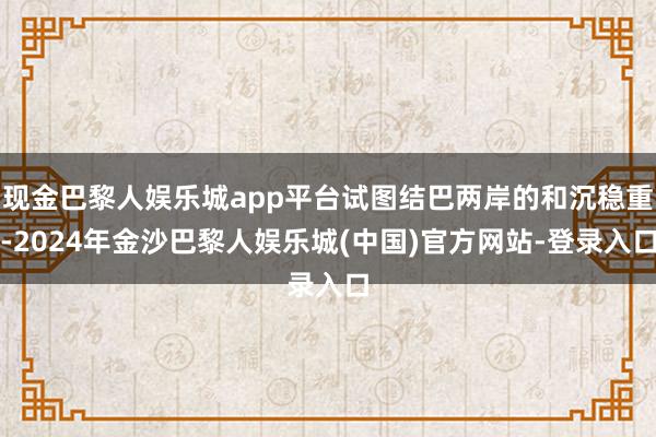 现金巴黎人娱乐城app平台试图结巴两岸的和沉稳重-2024年金沙巴黎人娱乐城(中国)官方网站-登录入口