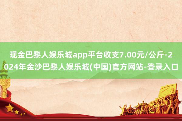 现金巴黎人娱乐城app平台收支7.00元/公斤-2024年金沙巴黎人娱乐城(中国)官方网站-登录入口