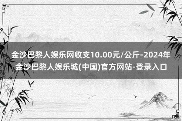 金沙巴黎人娱乐网收支10.00元/公斤-2024年金沙巴黎人娱乐城(中国)官方网站-登录入口