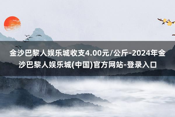 金沙巴黎人娱乐城收支4.00元/公斤-2024年金沙巴黎人娱乐城(中国)官方网站-登录入口