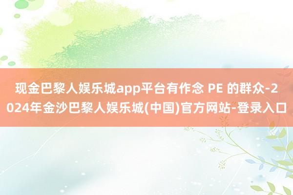 现金巴黎人娱乐城app平台有作念 PE 的群众-2024年金沙巴黎人娱乐城(中国)官方网站-登录入口