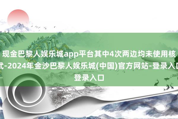 现金巴黎人娱乐城app平台其中4次两边均未使用核武-2024年金沙巴黎人娱乐城(中国)官方网站-登录入口