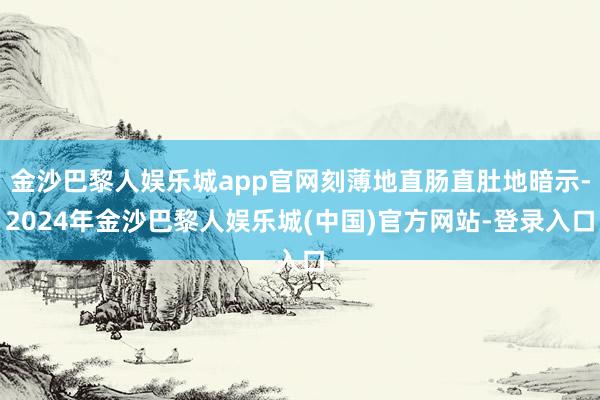 金沙巴黎人娱乐城app官网刻薄地直肠直肚地暗示-2024年金沙巴黎人娱乐城(中国)官方网站-登录入口