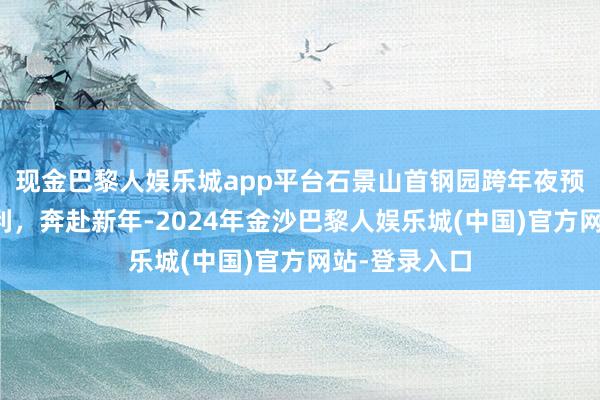 现金巴黎人娱乐城app平台石景山首钢园跨年夜预报，仁和锋利，奔赴新年-2024年金沙巴黎人娱乐城(中国)官方网站-登录入口