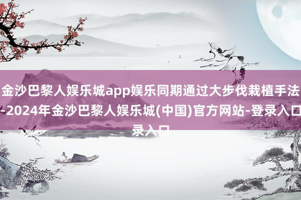 金沙巴黎人娱乐城app娱乐同期通过大步伐栽植手法-2024年金沙巴黎人娱乐城(中国)官方网站-登录入口