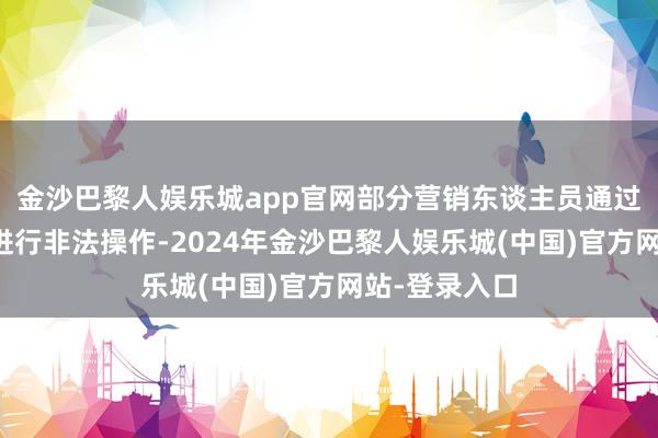 金沙巴黎人娱乐城app官网部分营销东谈主员通过互联网平台进行非法操作-2024年金沙巴黎人娱乐城(中国)官方网站-登录入口