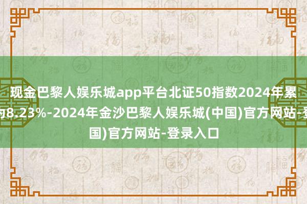 现金巴黎人娱乐城app平台北证50指数2024年累计涨幅为8.23%-2024年金沙巴黎人娱乐城(中国)官方网站-登录入口