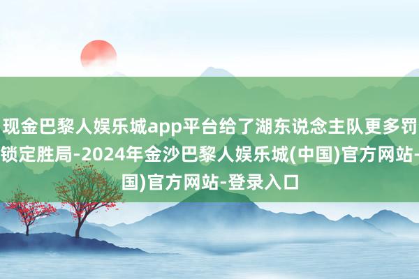 现金巴黎人娱乐城app平台给了湖东说念主队更多罚球契机并锁定胜局-2024年金沙巴黎人娱乐城(中国)官方网站-登录入口