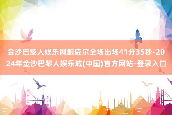 金沙巴黎人娱乐网鲍威尔全场出场41分35秒-2024年金沙巴黎人娱乐城(中国)官方网站-登录入口