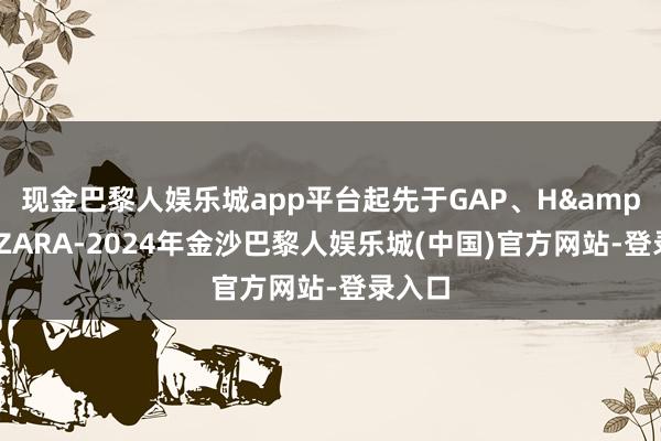 现金巴黎人娱乐城app平台起先于GAP、H&M和ZARA-2024年金沙巴黎人娱乐城(中国)官方网站-登录入口