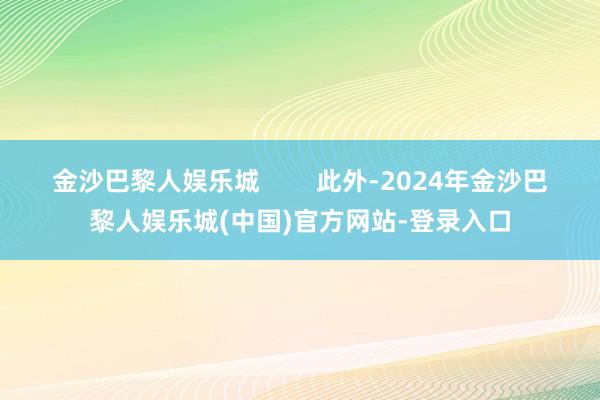 金沙巴黎人娱乐城        此外-2024年金沙巴黎人娱乐城(中国)官方网站-登录入口