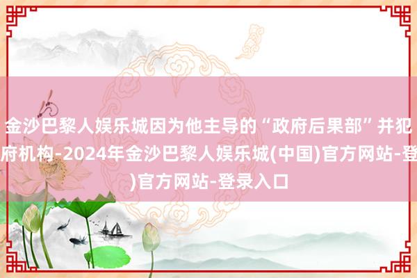 金沙巴黎人娱乐城因为他主导的“政府后果部”并犯法定政府机构-2024年金沙巴黎人娱乐城(中国)官方网站-登录入口