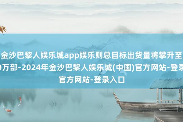 金沙巴黎人娱乐城app娱乐则总目标出货量将攀升至4040万部-2024年金沙巴黎人娱乐城(中国)官方网站-登录入口