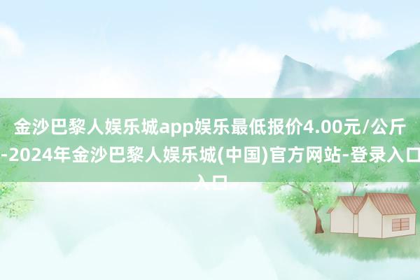 金沙巴黎人娱乐城app娱乐最低报价4.00元/公斤-2024年金沙巴黎人娱乐城(中国)官方网站-登录入口