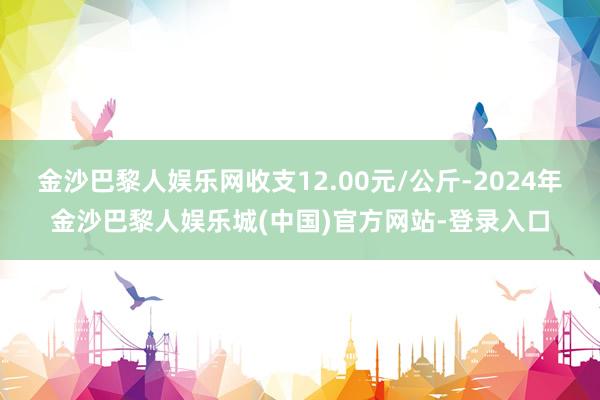 金沙巴黎人娱乐网收支12.00元/公斤-2024年金沙巴黎人娱乐城(中国)官方网站-登录入口