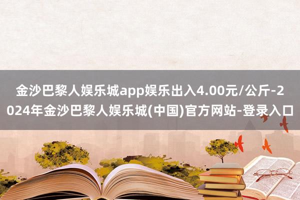 金沙巴黎人娱乐城app娱乐出入4.00元/公斤-2024年金沙巴黎人娱乐城(中国)官方网站-登录入口