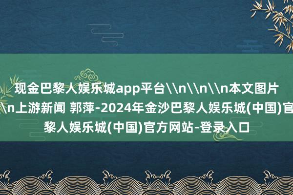 现金巴黎人娱乐城app平台\n\n\n本文图片均由品牌方提供\n上游新闻 郭萍-2024年金沙巴黎人娱乐城(中国)官方网站-登录入口