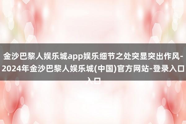 金沙巴黎人娱乐城app娱乐细节之处突显突出作风-2024年金沙巴黎人娱乐城(中国)官方网站-登录入口