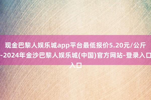 现金巴黎人娱乐城app平台最低报价5.20元/公斤-2024年金沙巴黎人娱乐城(中国)官方网站-登录入口