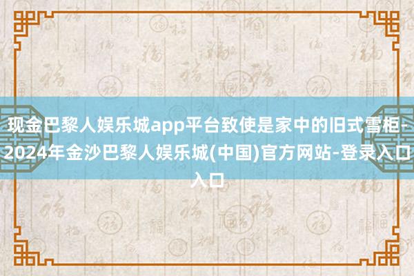 现金巴黎人娱乐城app平台致使是家中的旧式雪柜-2024年金沙巴黎人娱乐城(中国)官方网站-登录入口