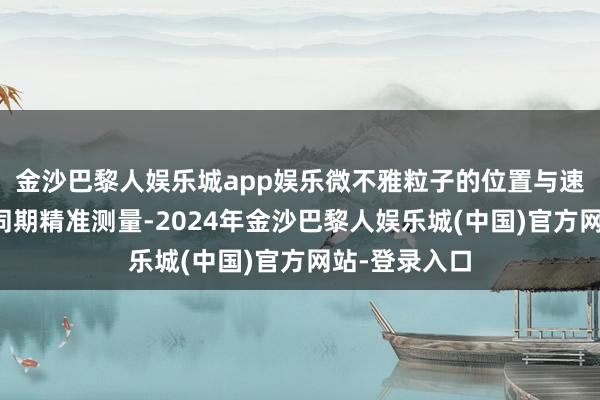 金沙巴黎人娱乐城app娱乐微不雅粒子的位置与速率简直不可同期精准测量-2024年金沙巴黎人娱乐城(中国)官方网站-登录入口