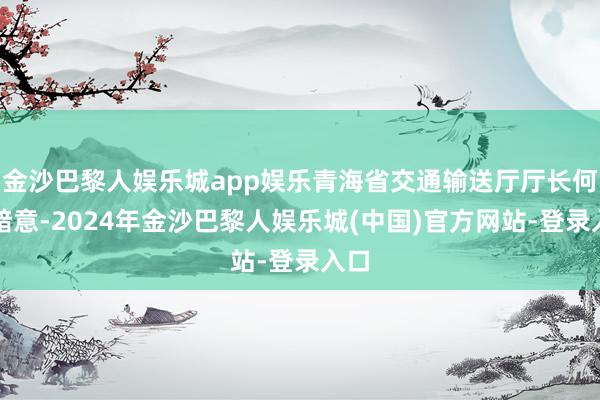 金沙巴黎人娱乐城app娱乐青海省交通输送厅厅长何灿暗意-2024年金沙巴黎人娱乐城(中国)官方网站-登录入口