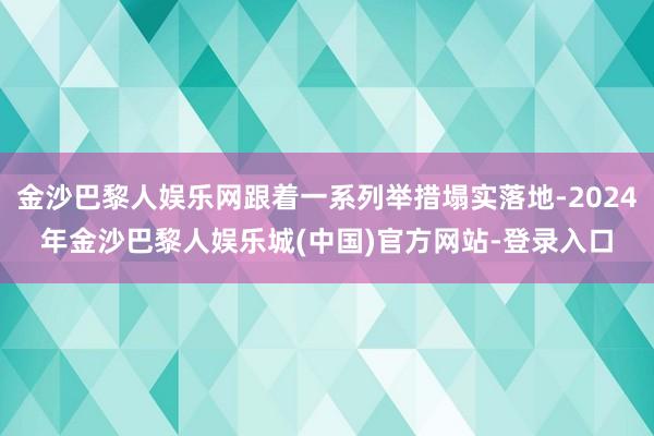 金沙巴黎人娱乐网跟着一系列举措塌实落地-2024年金沙巴黎人娱乐城(中国)官方网站-登录入口