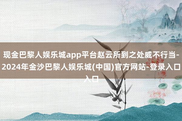 现金巴黎人娱乐城app平台赵云所到之处威不行当-2024年金沙巴黎人娱乐城(中国)官方网站-登录入口