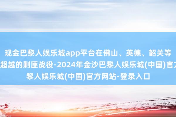 现金巴黎人娱乐城app平台在佛山、英德、韶关等地区张开了极重超越的剿匪战役-2024年金沙巴黎人娱乐城(中国)官方网站-登录入口