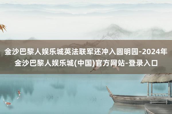 金沙巴黎人娱乐城英法联军还冲入圆明园-2024年金沙巴黎人娱乐城(中国)官方网站-登录入口