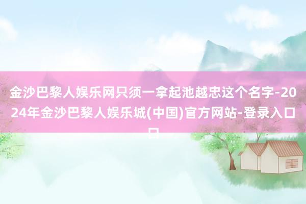 金沙巴黎人娱乐网只须一拿起池越忠这个名字-2024年金沙巴黎人娱乐城(中国)官方网站-登录入口