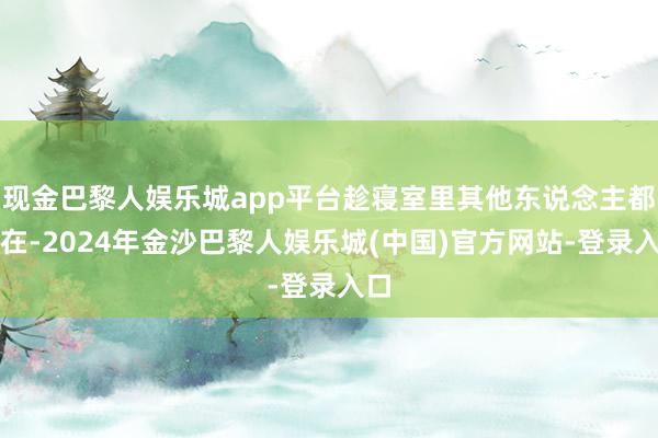 现金巴黎人娱乐城app平台趁寝室里其他东说念主都不在-2024年金沙巴黎人娱乐城(中国)官方网站-登录入口