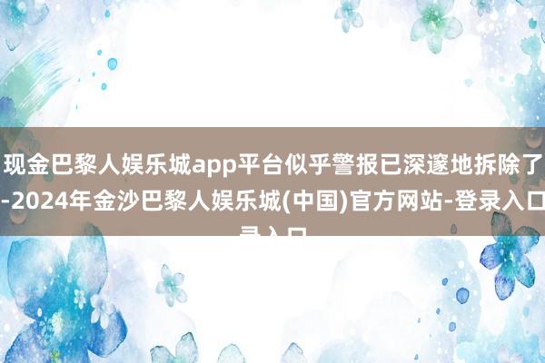 现金巴黎人娱乐城app平台似乎警报已深邃地拆除了-2024年金沙巴黎人娱乐城(中国)官方网站-登录入口