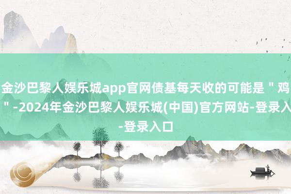 金沙巴黎人娱乐城app官网债基每天收的可能是＂鸡蛋＂-2024年金沙巴黎人娱乐城(中国)官方网站-登录入口