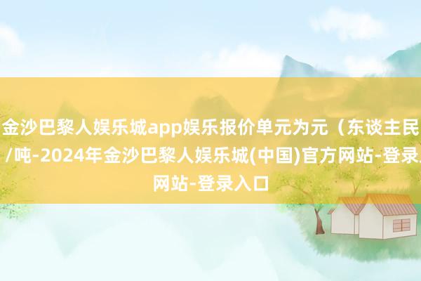 金沙巴黎人娱乐城app娱乐报价单元为元（东谈主民币）/吨-2024年金沙巴黎人娱乐城(中国)官方网站-登录入口