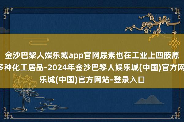 金沙巴黎人娱乐城app官网尿素也在工业上四肢原料用于坐褥多种化工居品-2024年金沙巴黎人娱乐城(中国)官方网站-登录入口