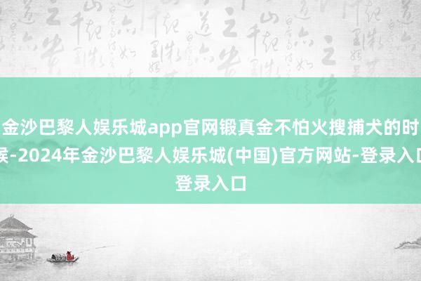 金沙巴黎人娱乐城app官网锻真金不怕火搜捕犬的时候-2024年金沙巴黎人娱乐城(中国)官方网站-登录入口